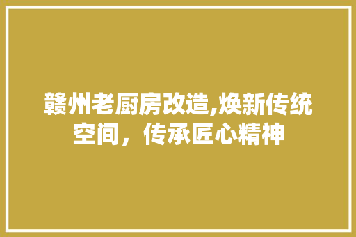 赣州老厨房改造,焕新传统空间，传承匠心精神