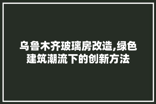 乌鲁木齐玻璃房改造,绿色建筑潮流下的创新方法