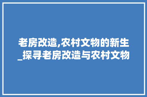 老房改造,农村文物的新生_探寻老房改造与农村文物保护的和谐共生之路