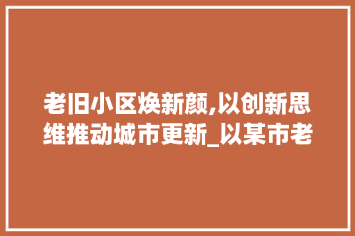 老旧小区焕新颜,以创新思维推动城市更新_以某市老旧小区改造例子为鉴