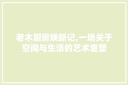 老木厨房焕新记,一场关于空间与生活的艺术重塑