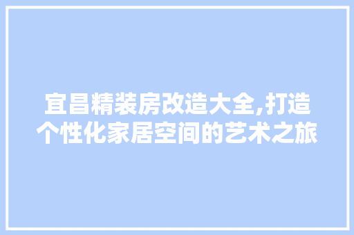 宜昌精装房改造大全,打造个性化家居空间的艺术之旅