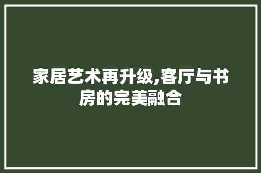 家居艺术再升级,客厅与书房的完美融合