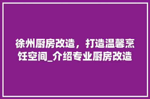 徐州厨房改造，打造温馨烹饪空间_介绍专业厨房改造服务