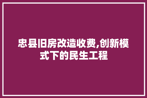 忠县旧房改造收费,创新模式下的民生工程