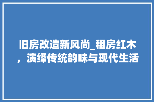 旧房改造新风尚_租房红木，演绎传统韵味与现代生活的完美融合