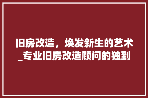 旧房改造，焕发新生的艺术_专业旧房改造顾问的独到见解