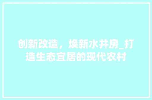 创新改造，焕新水井房_打造生态宜居的现代农村