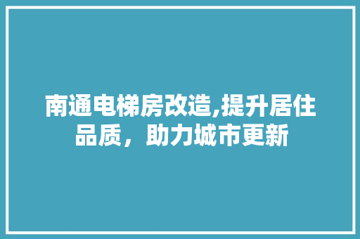 南通电梯房改造,提升居住品质，助力城市更新