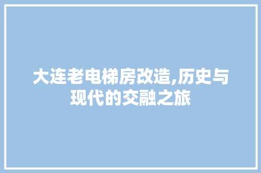 大连老电梯房改造,历史与现代的交融之旅