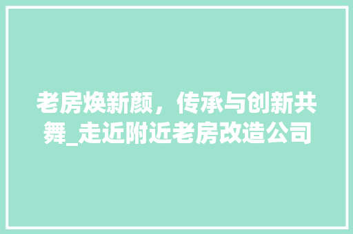 老房焕新颜，传承与创新共舞_走近附近老房改造公司