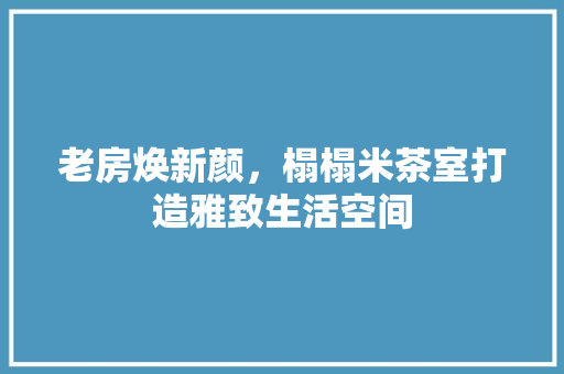 老房焕新颜，榻榻米茶室打造雅致生活空间