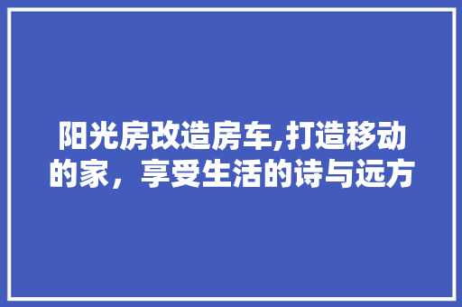阳光房改造房车,打造移动的家，享受生活的诗与远方