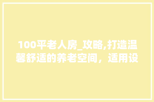 100平老人房_攻略,打造温馨舒适的养老空间，适用设计方法！