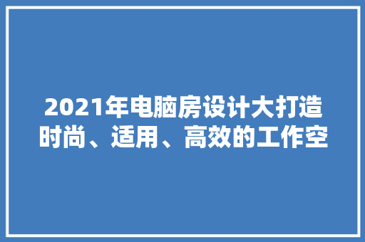 2021年电脑房设计大打造时尚、适用、高效的工作空间！