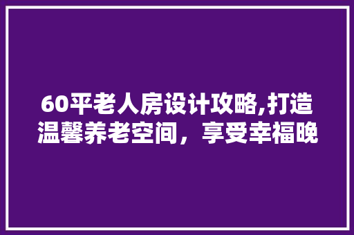 60平老人房设计攻略,打造温馨养老空间，享受幸福晚年！