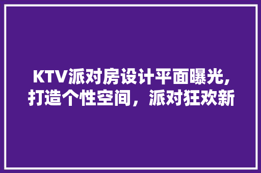 KTV派对房设计平面曝光,打造个性空间，派对狂欢新地标