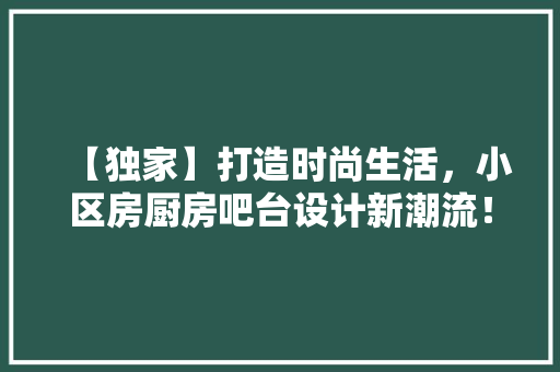 【独家】打造时尚生活，小区房厨房吧台设计新潮流！