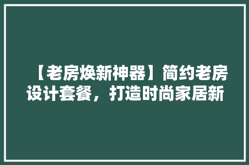 【老房焕新神器】简约老房设计套餐，打造时尚家居新体验！