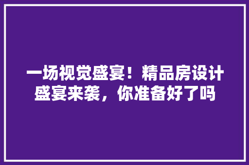一场视觉盛宴！精品房设计盛宴来袭，你准备好了吗