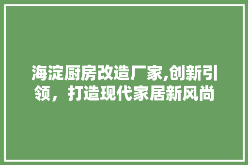 海淀厨房改造厂家,创新引领，打造现代家居新风尚