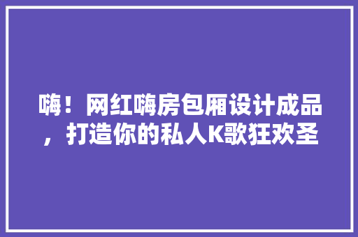 嗨！网红嗨房包厢设计成品，打造你的私人K歌狂欢圣地！