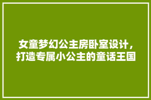 女童梦幻公主房卧室设计，打造专属小公主的童话王国！