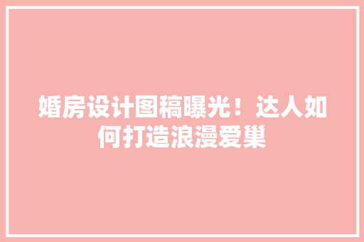 婚房设计图稿曝光！达人如何打造浪漫爱巢