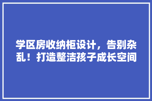 学区房收纳柜设计，告别杂乱！打造整洁孩子成长空间方法！
