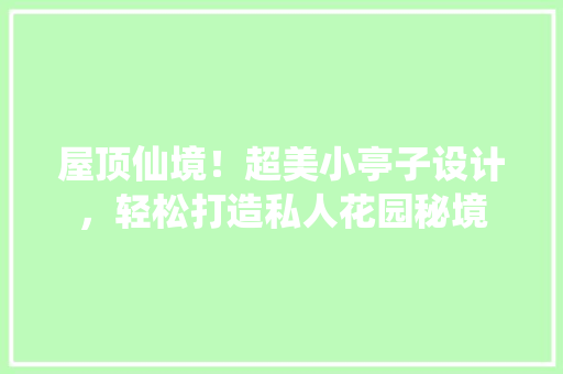 屋顶仙境！超美小亭子设计，轻松打造私人花园秘境