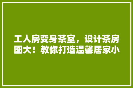 工人房变身茶室，设计茶房图大！教你打造温馨居家小角落