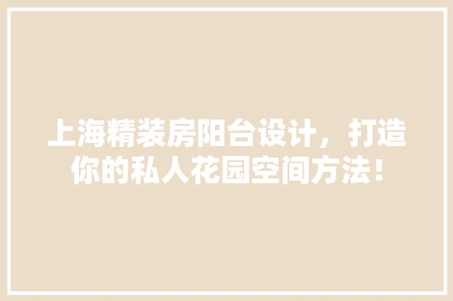 上海精装房阳台设计，打造你的私人花园空间方法！