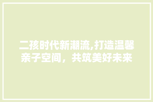 二孩时代新潮流,打造温馨亲子空间，共筑美好未来
