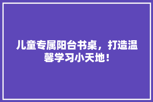 儿童专属阳台书桌，打造温馨学习小天地！