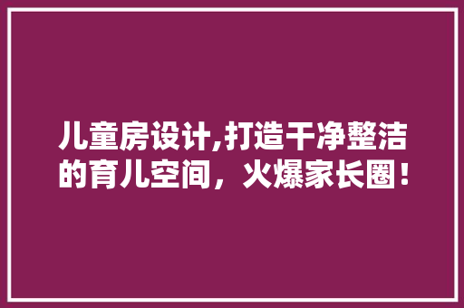 儿童房设计,打造干净整洁的育儿空间，火爆家长圈！