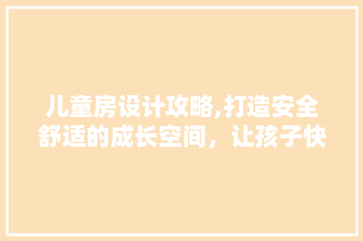 儿童房设计攻略,打造安全舒适的成长空间，让孩子快乐成长！