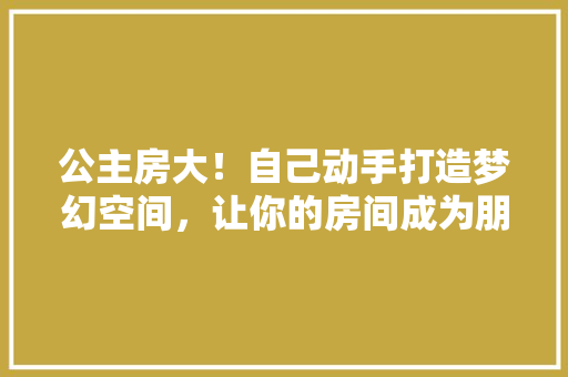 公主房大！自己动手打造梦幻空间，让你的房间成为朋友圈焦点