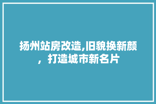 扬州站房改造,旧貌换新颜，打造城市新名片