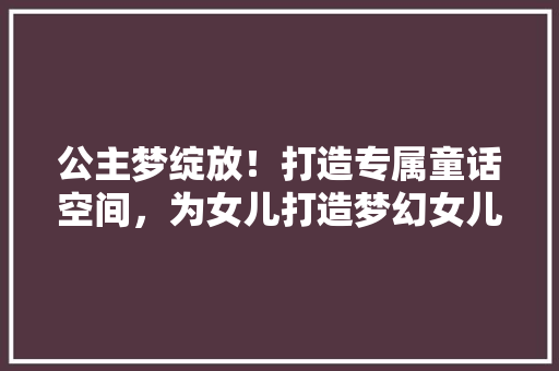 公主梦绽放！打造专属童话空间，为女儿打造梦幻女儿房