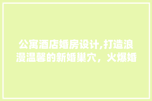 公寓酒店婚房设计,打造浪漫温馨的新婚巢穴，火爆婚房_攻略大公开！
