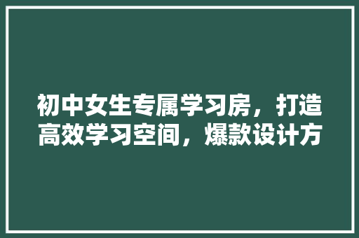 初中女生专属学习房，打造高效学习空间，爆款设计方法！