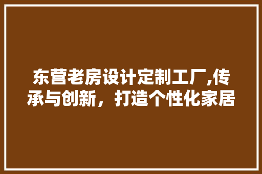 东营老房设计定制工厂,传承与创新，打造个性化家居空间