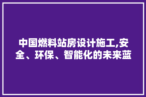 中国燃料站房设计施工,安全、环保、智能化的未来蓝图