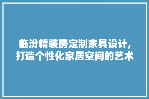 临汾精装房定制家具设计,打造个性化家居空间的艺术之旅