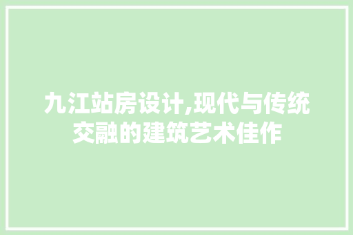 九江站房设计,现代与传统交融的建筑艺术佳作