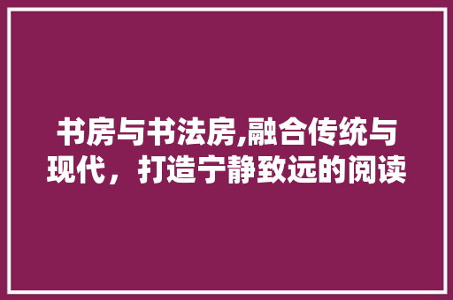 书房与书法房,融合传统与现代，打造宁静致远的阅读与创作空间