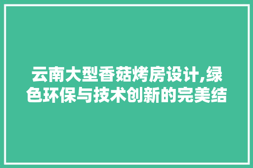 云南大型香菇烤房设计,绿色环保与技术创新的完美结合