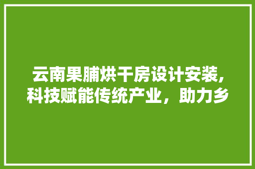 云南果脯烘干房设计安装,科技赋能传统产业，助力乡村振兴