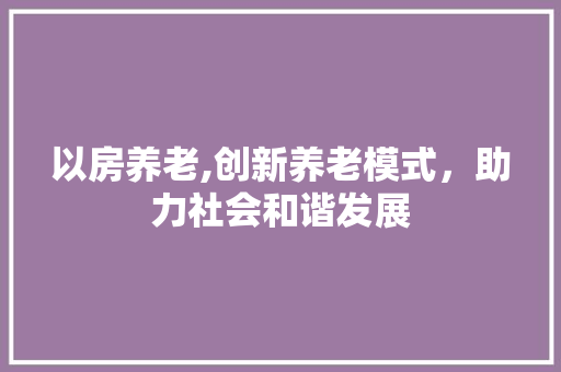 以房养老,创新养老模式，助力社会和谐发展