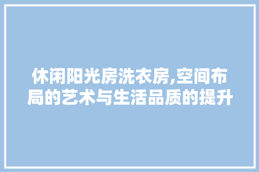 休闲阳光房洗衣房,空间布局的艺术与生活品质的提升